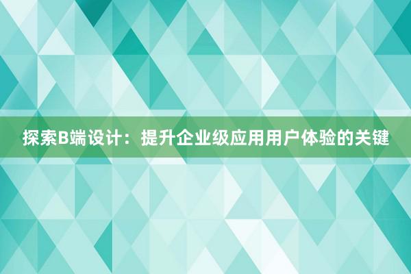 探索B端设计：提升企业级应用用户体验的关键