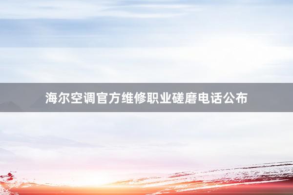 海尔空调官方维修职业磋磨电话公布